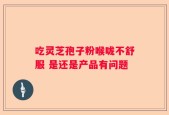 吃灵芝孢子粉喉咙不舒服 是还是产品有问题