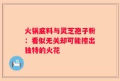 火锅底料与灵芝孢子粉：看似无关却可能擦出独特的火花