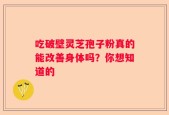 吃破壁灵芝孢子粉真的能改善身体吗？你想知道的