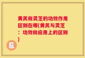 黄芪和灵芝的功效作用区别在哪(黄芪与灵芝：功效和应用上的区别)