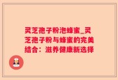 灵芝孢子粉泡蜂蜜_灵芝孢子粉与蜂蜜的完美结合：滋养健康新选择