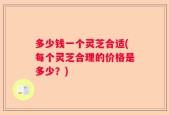 多少钱一个灵芝合适(每个灵芝合理的价格是多少？)