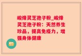 峻烽灵芝孢子粉_峻烽灵芝孢子粉：天然养生珍品，提高免疫力，增强身体健康
