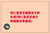 同仁堂灵芝破壁孢子粉头晕(同仁堂灵芝孢子粉缓解头晕重感)