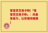 莹莹灵芝孢子粉(「莹莹灵芝孢子粉」：改善免疫力，让你保持健康)