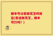 顺丰可以寄鲜灵芝吗现在(寄送鲜灵芝，顺丰可行吗？)