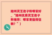 随州灵芝孢子粉哪家好_“随州优质灵芝孢子粉推荐：哪家更值得信赖？”)