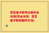 灵芝孢子粉可以用开水冲泡(开水冲泡：灵芝孢子粉的制作方法)