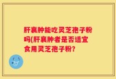 肝襄肿能吃灵芝孢子粉吗(肝襄肿者是否适宜食用灵芝孢子粉？