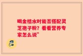 喝金桔水时能否搭配灵芝孢子粉？看看营养专家怎么说”
