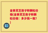 金寨灵芝孢子粉颗粒价格(金寨灵芝孢子粉颗粒价格：多少钱一瓶？)