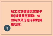 加工灵芝破壁灵芝孢子粉(破壁灵芝提取！体验纯净灵芝孢子粉的健康功效)