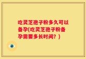 吃灵芝孢子粉多久可以备孕(吃灵芝孢子粉备孕需要多长时间？)