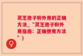 灵芝孢子粉外用的正确方法_“灵芝孢子粉外用指南：正确使用方法”)