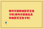 郴州华德牌破壁灵芝孢子粉(郴州华德推出高效破壁灵芝孢子粉)