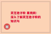 灵芝孢子粉 果壳网：深入了解灵芝孢子粉的知识与