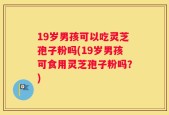19岁男孩可以吃灵芝孢子粉吗(19岁男孩可食用灵芝孢子粉吗？)