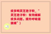 痰多喝灵芝孢子粉_“灵芝孢子粉：有效缓解痰多问题，提升呼吸道健康”)