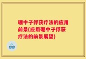 硼中子俘获疗法的应用前景(应用硼中子俘获疗法的前景展望)