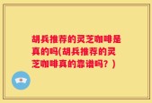 胡兵推荐的灵芝咖啡是真的吗(胡兵推荐的灵芝咖啡真的靠谱吗？)