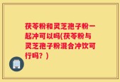 茯苓粉和灵芝孢子粉一起冲可以吗(茯苓粉与灵芝孢子粉混合冲饮可行吗？)