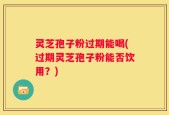 灵芝孢子粉过期能喝(过期灵芝孢子粉能否饮用？)