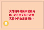 灵芝孢子粉做试管能吃吗_灵芝孢子粉在试管实验中的食用性探讨)