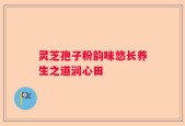 灵芝孢子粉韵味悠长养生之道润心田