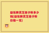 益乐牌灵芝孢子粉多少钱(益乐牌灵芝孢子粉价格一览)