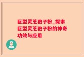 巨型灵芝孢子粉_探索巨型灵芝孢子粉的神奇功效与应用