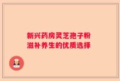新兴药房灵芝孢子粉 滋补养生的优质选择