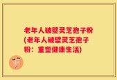老年人破壁灵芝孢子粉(老年人破壁灵芝孢子粉：重塑健康生活)