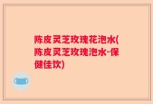 陈皮灵芝玫瑰花泡水(陈皮灵芝玫瑰泡水-保健佳饮)