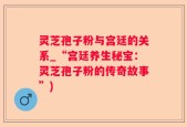 灵芝孢子粉与宫廷的关系_“宫廷养生秘宝：灵芝孢子粉的传奇故事”)