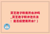 灵芝孢子粉用开水冲吗_灵芝孢子粉冲泡方法：是否应使用开水？)
