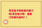 灵芝孢子粉能替代他汀吗(灵芝孢子粉：是他汀的替代品吗？)