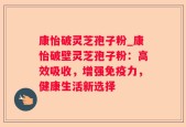 康怡破灵芝孢子粉_康怡破壁灵芝孢子粉：高效吸收，增强免疫力，健康生活新选择