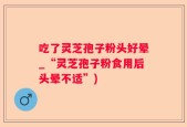 吃了灵芝孢子粉头好晕_“灵芝孢子粉食用后头晕不适”)