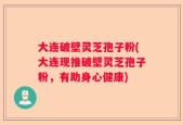 大连破壁灵芝孢子粉(大连现推破壁灵芝孢子粉，有助身心健康)