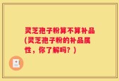 灵芝孢子粉算不算补品(灵芝孢子粉的补品属性，你了解吗？)