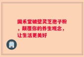 国禾堂破壁灵芝孢子粉，颠覆你的养生观念，让生活更美好