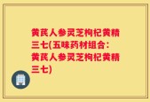 黄芪人参灵芝枸杞黄精三七(五味药材组合：黄芪人参灵芝枸杞黄精三七)