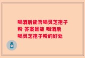 喝酒后能否喝灵芝孢子粉 答案是能 喝酒后喝灵芝孢子粉的好处