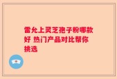 雷允上灵芝孢子粉哪款好 热门产品对比帮你挑选