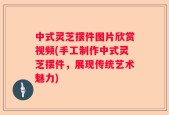 中式灵芝摆件图片欣赏视频(手工制作中式灵芝摆件，展现传统艺术魅力)
