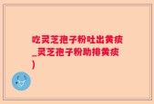 吃灵芝孢子粉吐出黄痰_灵芝孢子粉助排黄痰)