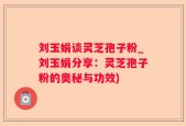 刘玉娟谈灵芝孢子粉_刘玉娟分享：灵芝孢子粉的奥秘与功效)