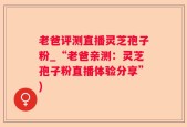老爸评测直播灵芝孢子粉_“老爸亲测：灵芝孢子粉直播体验分享”)