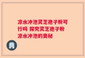 凉水冲泡灵芝孢子粉可行吗 探究灵芝孢子粉凉水冲泡的奥秘