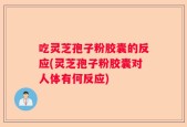 吃灵芝孢子粉胶囊的反应(灵芝孢子粉胶囊对人体有何反应)
